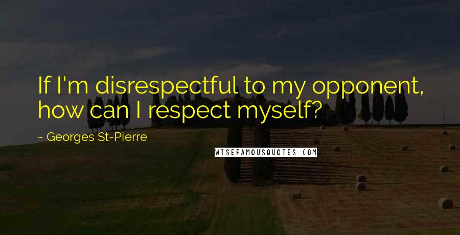 Georges St-Pierre Quotes: If I'm disrespectful to my opponent, how can I respect myself?