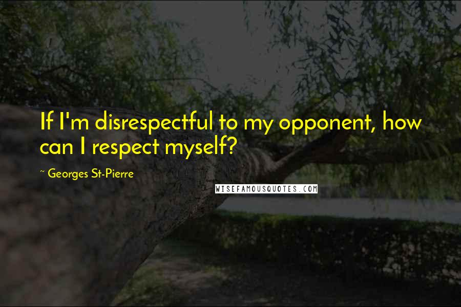 Georges St-Pierre Quotes: If I'm disrespectful to my opponent, how can I respect myself?