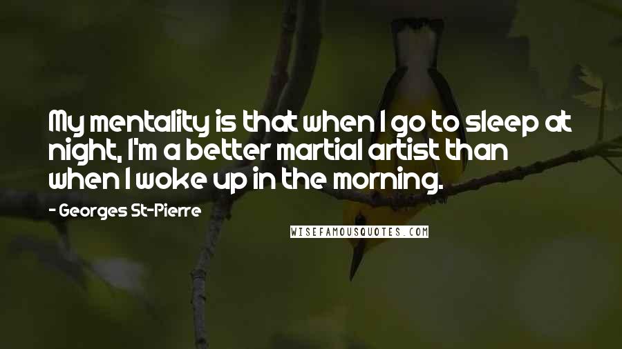 Georges St-Pierre Quotes: My mentality is that when I go to sleep at night, I'm a better martial artist than when I woke up in the morning.