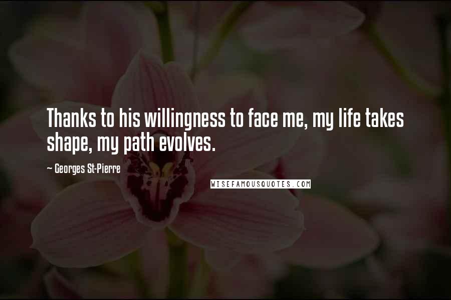 Georges St-Pierre Quotes: Thanks to his willingness to face me, my life takes shape, my path evolves.