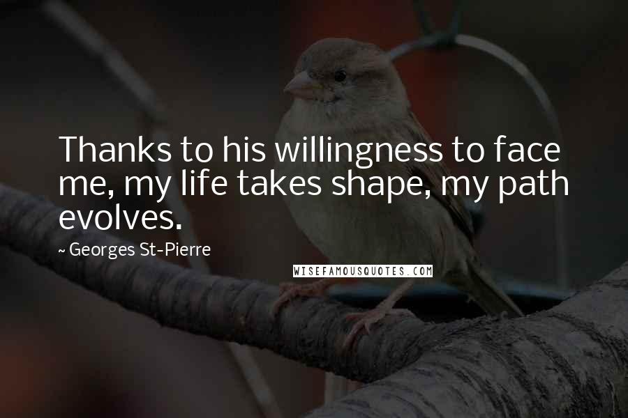 Georges St-Pierre Quotes: Thanks to his willingness to face me, my life takes shape, my path evolves.