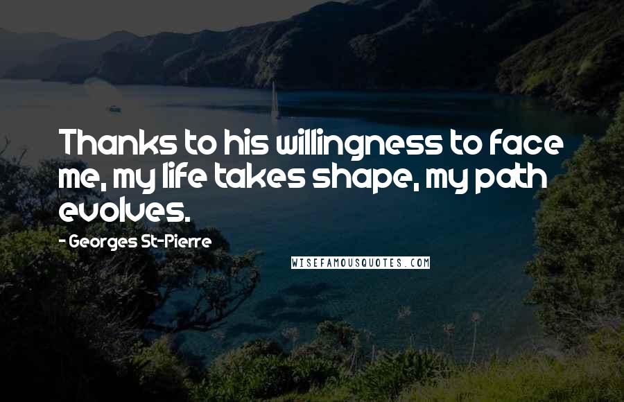 Georges St-Pierre Quotes: Thanks to his willingness to face me, my life takes shape, my path evolves.