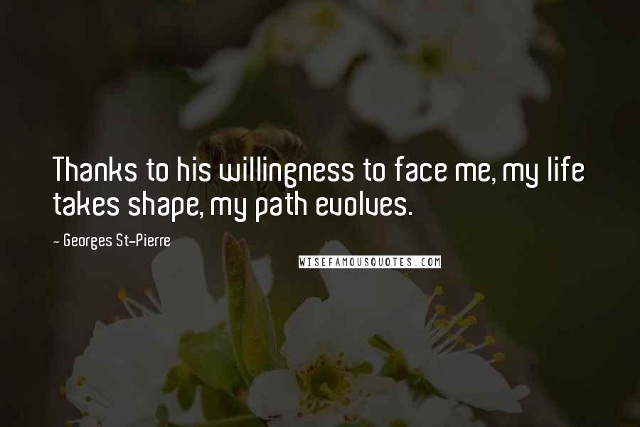 Georges St-Pierre Quotes: Thanks to his willingness to face me, my life takes shape, my path evolves.