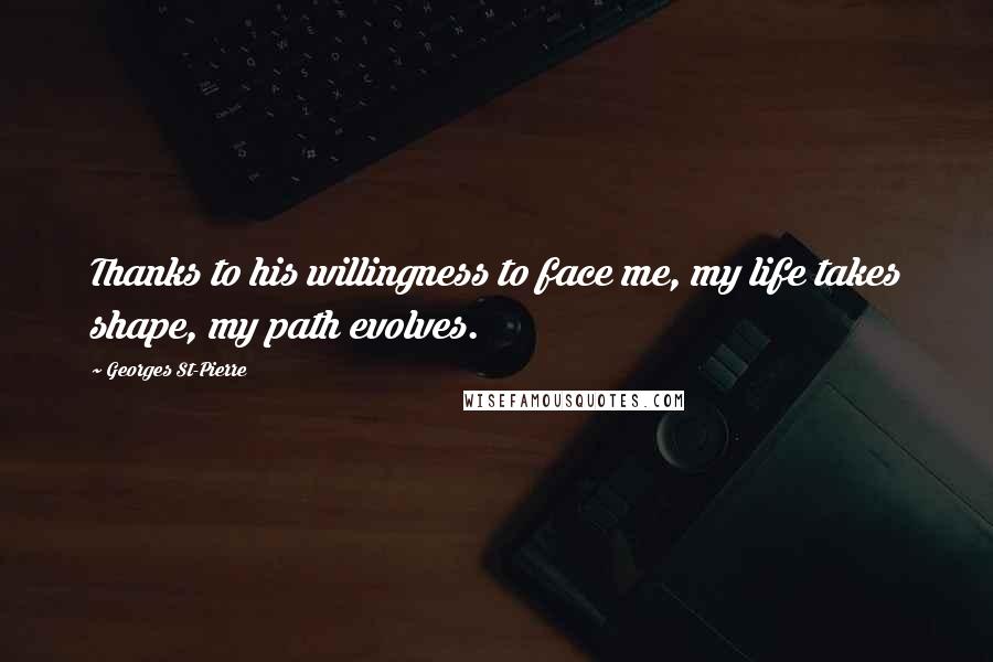 Georges St-Pierre Quotes: Thanks to his willingness to face me, my life takes shape, my path evolves.
