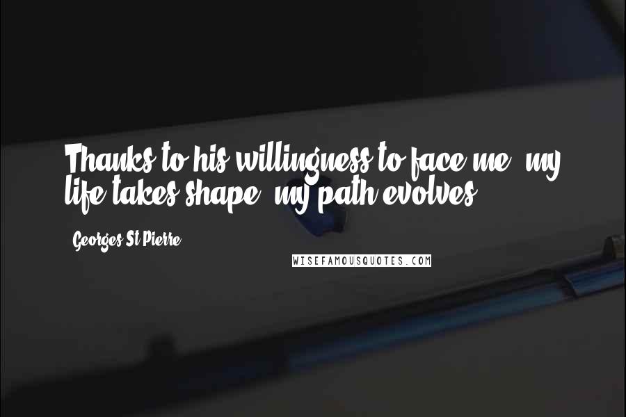 Georges St-Pierre Quotes: Thanks to his willingness to face me, my life takes shape, my path evolves.