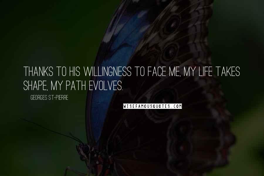Georges St-Pierre Quotes: Thanks to his willingness to face me, my life takes shape, my path evolves.