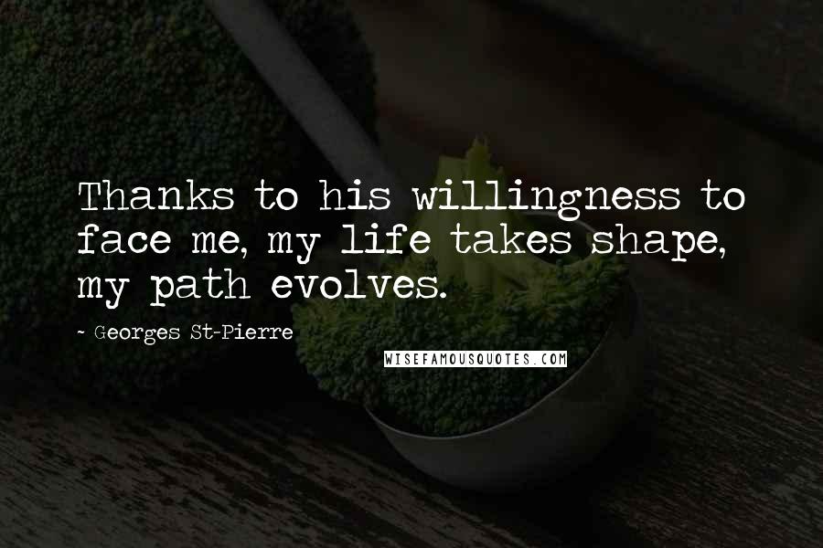Georges St-Pierre Quotes: Thanks to his willingness to face me, my life takes shape, my path evolves.