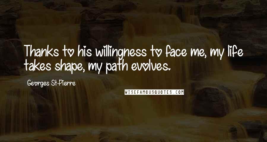 Georges St-Pierre Quotes: Thanks to his willingness to face me, my life takes shape, my path evolves.