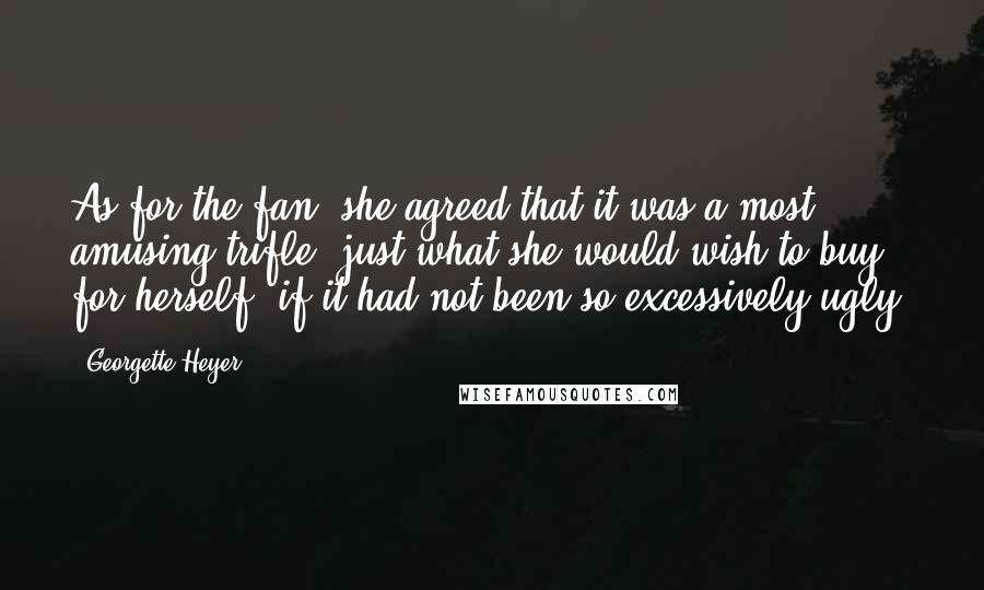 Georgette Heyer Quotes: As for the fan, she agreed that it was a most amusing trifle: just what she would wish to buy for herself, if it had not been so excessively ugly!