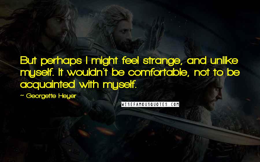 Georgette Heyer Quotes: But perhaps I might feel strange, and unlike myself. It wouldn't be comfortable, not to be acquainted with myself.