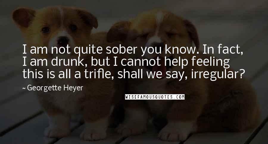 Georgette Heyer Quotes: I am not quite sober you know. In fact, I am drunk, but I cannot help feeling this is all a trifle, shall we say, irregular?