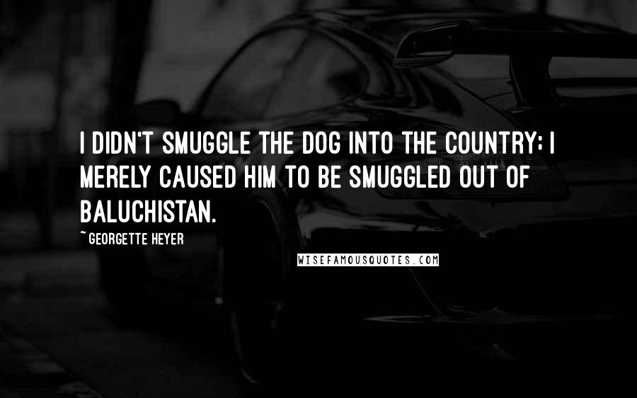 Georgette Heyer Quotes: I didn't smuggle the dog into the country; I merely caused him to be smuggled out of Baluchistan.