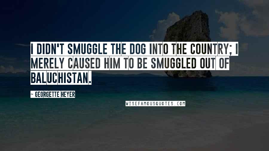 Georgette Heyer Quotes: I didn't smuggle the dog into the country; I merely caused him to be smuggled out of Baluchistan.