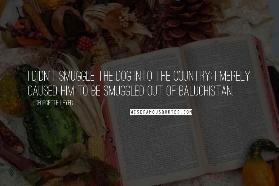 Georgette Heyer Quotes: I didn't smuggle the dog into the country; I merely caused him to be smuggled out of Baluchistan.