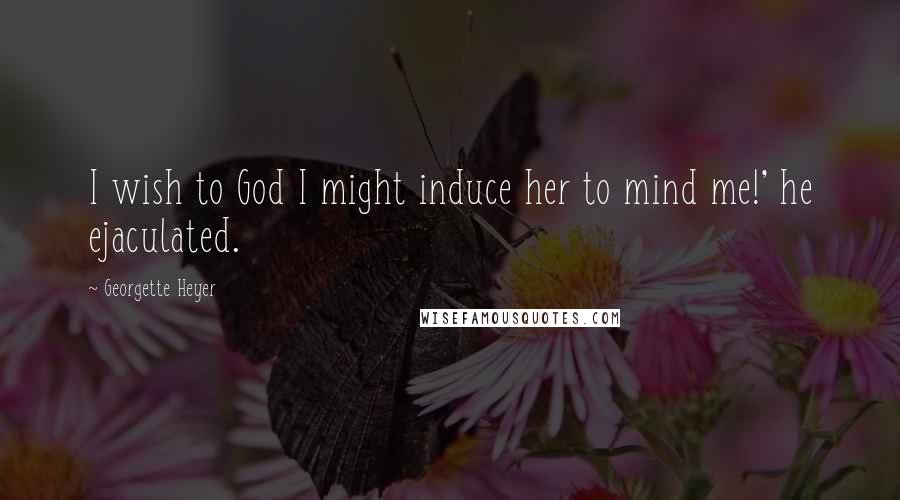 Georgette Heyer Quotes: I wish to God I might induce her to mind me!' he ejaculated.