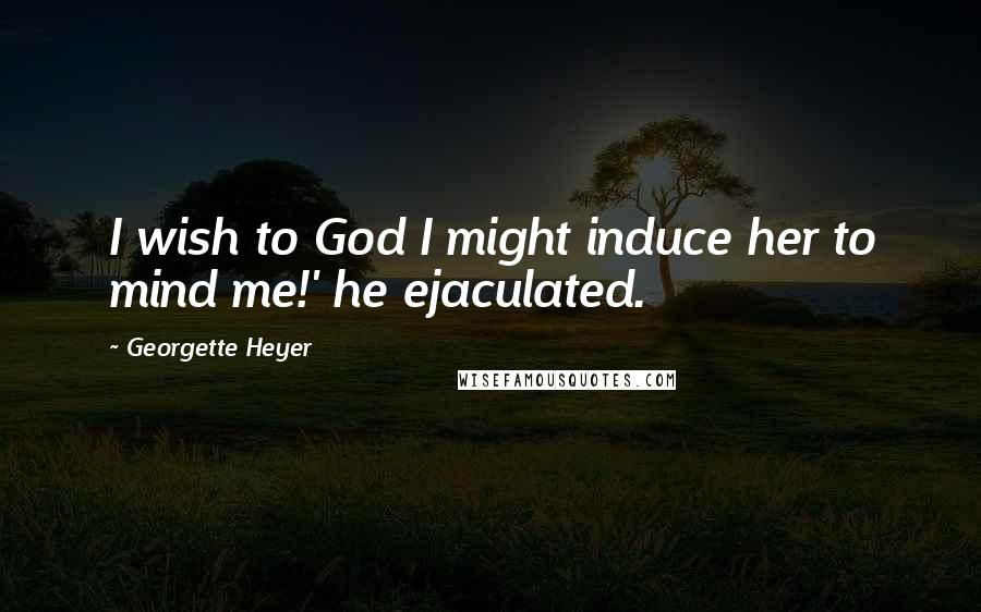 Georgette Heyer Quotes: I wish to God I might induce her to mind me!' he ejaculated.