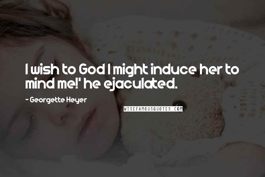 Georgette Heyer Quotes: I wish to God I might induce her to mind me!' he ejaculated.