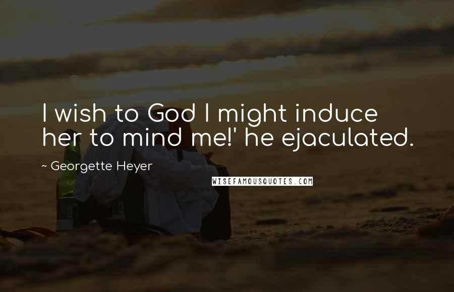 Georgette Heyer Quotes: I wish to God I might induce her to mind me!' he ejaculated.