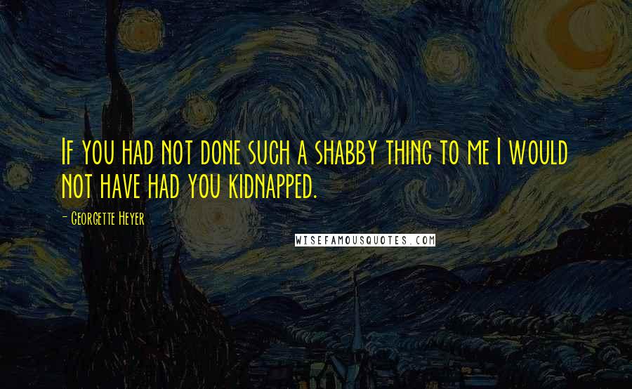 Georgette Heyer Quotes: If you had not done such a shabby thing to me I would not have had you kidnapped.