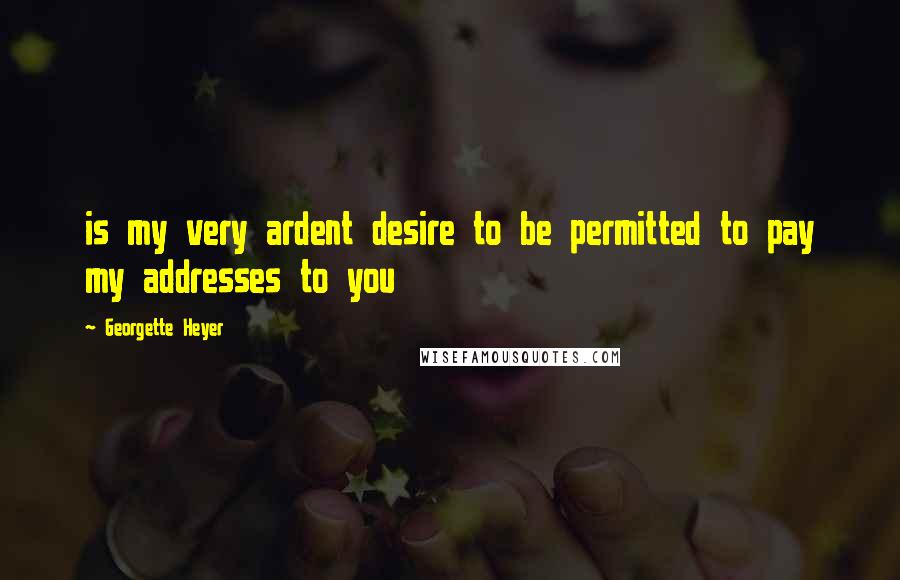 Georgette Heyer Quotes: is my very ardent desire to be permitted to pay my addresses to you