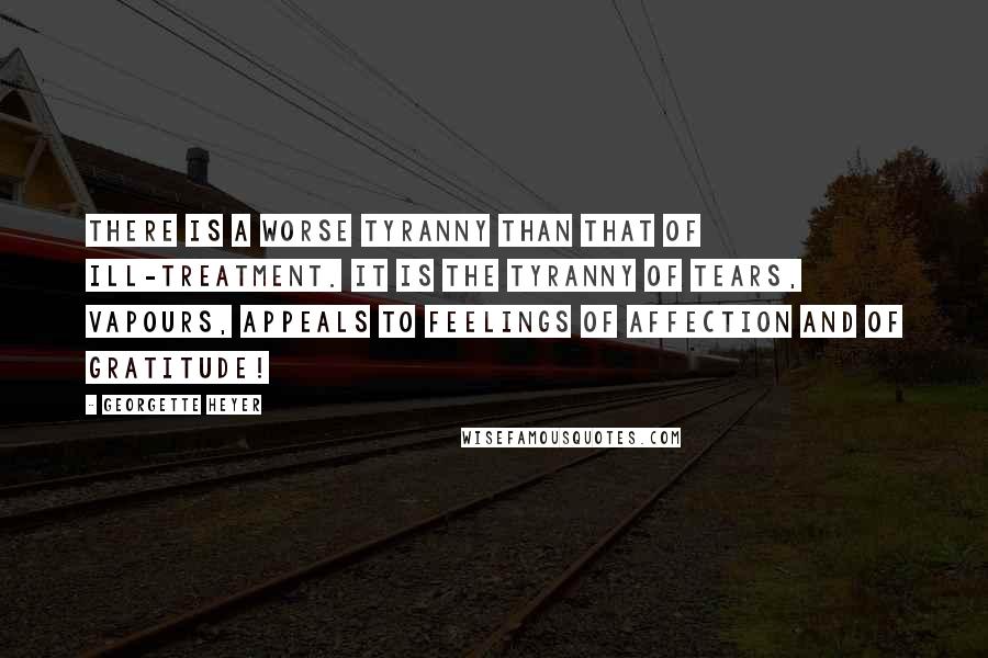 Georgette Heyer Quotes: There is a worse tyranny than that of ill-treatment. It is the tyranny of tears, vapours, appeals to feelings of affection and of gratitude!