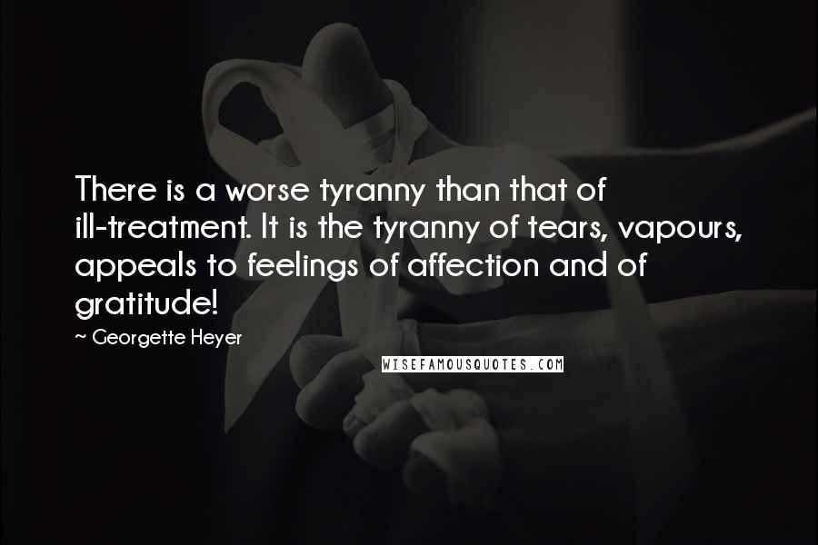 Georgette Heyer Quotes: There is a worse tyranny than that of ill-treatment. It is the tyranny of tears, vapours, appeals to feelings of affection and of gratitude!