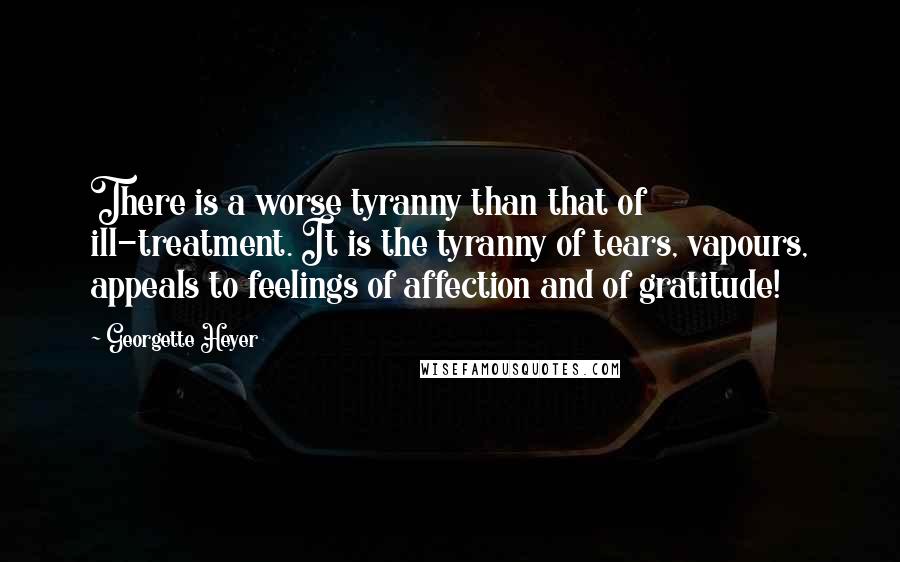 Georgette Heyer Quotes: There is a worse tyranny than that of ill-treatment. It is the tyranny of tears, vapours, appeals to feelings of affection and of gratitude!