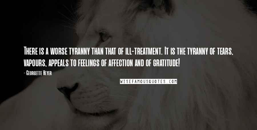 Georgette Heyer Quotes: There is a worse tyranny than that of ill-treatment. It is the tyranny of tears, vapours, appeals to feelings of affection and of gratitude!