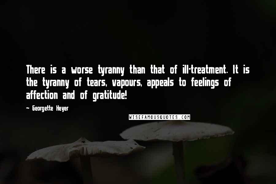 Georgette Heyer Quotes: There is a worse tyranny than that of ill-treatment. It is the tyranny of tears, vapours, appeals to feelings of affection and of gratitude!