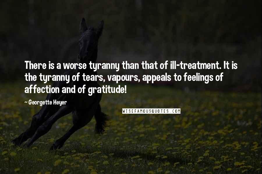 Georgette Heyer Quotes: There is a worse tyranny than that of ill-treatment. It is the tyranny of tears, vapours, appeals to feelings of affection and of gratitude!