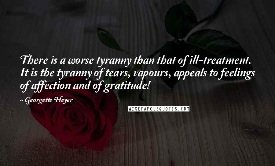 Georgette Heyer Quotes: There is a worse tyranny than that of ill-treatment. It is the tyranny of tears, vapours, appeals to feelings of affection and of gratitude!