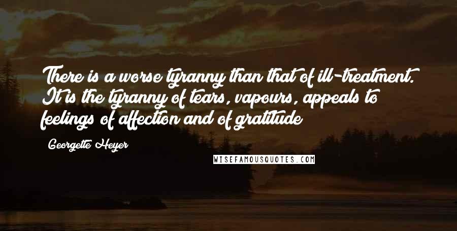 Georgette Heyer Quotes: There is a worse tyranny than that of ill-treatment. It is the tyranny of tears, vapours, appeals to feelings of affection and of gratitude!