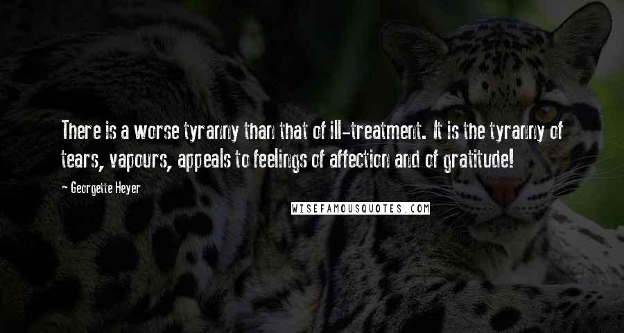 Georgette Heyer Quotes: There is a worse tyranny than that of ill-treatment. It is the tyranny of tears, vapours, appeals to feelings of affection and of gratitude!