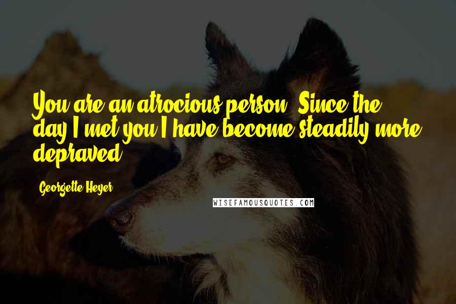 Georgette Heyer Quotes: You are an atrocious person! Since the day I met you I have become steadily more depraved.