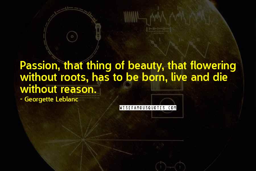 Georgette Leblanc Quotes: Passion, that thing of beauty, that flowering without roots, has to be born, live and die without reason.