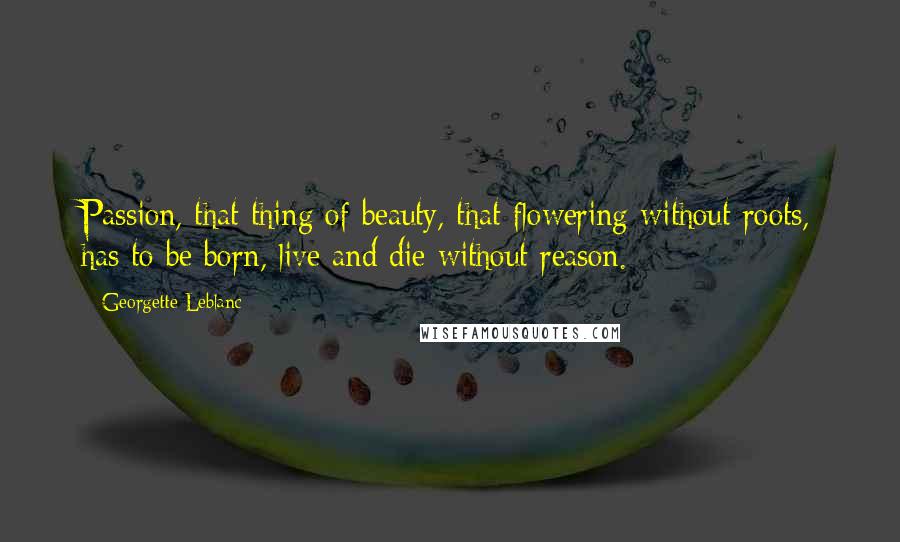 Georgette Leblanc Quotes: Passion, that thing of beauty, that flowering without roots, has to be born, live and die without reason.