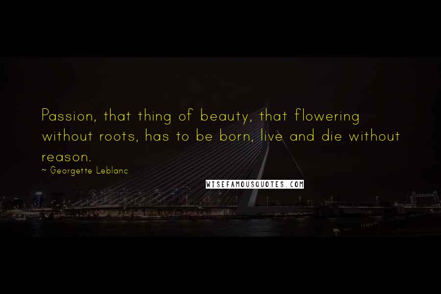 Georgette Leblanc Quotes: Passion, that thing of beauty, that flowering without roots, has to be born, live and die without reason.