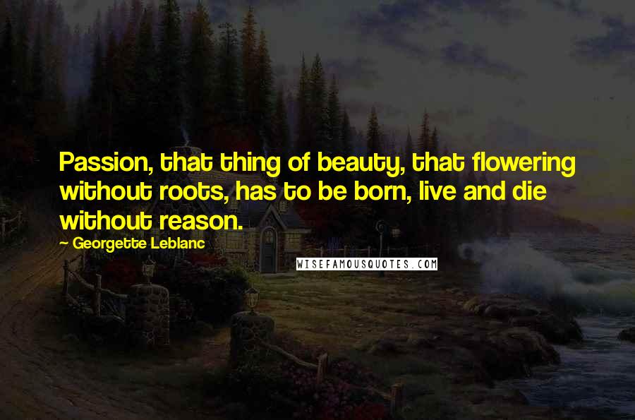 Georgette Leblanc Quotes: Passion, that thing of beauty, that flowering without roots, has to be born, live and die without reason.