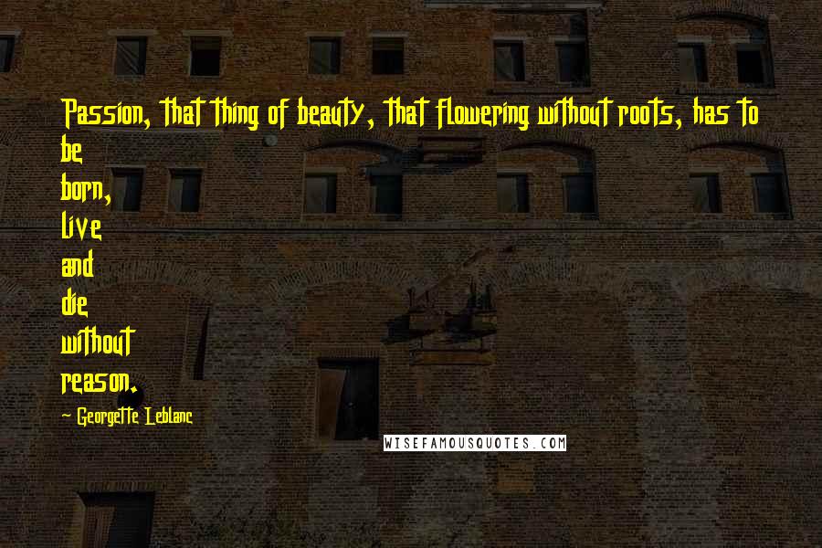 Georgette Leblanc Quotes: Passion, that thing of beauty, that flowering without roots, has to be born, live and die without reason.