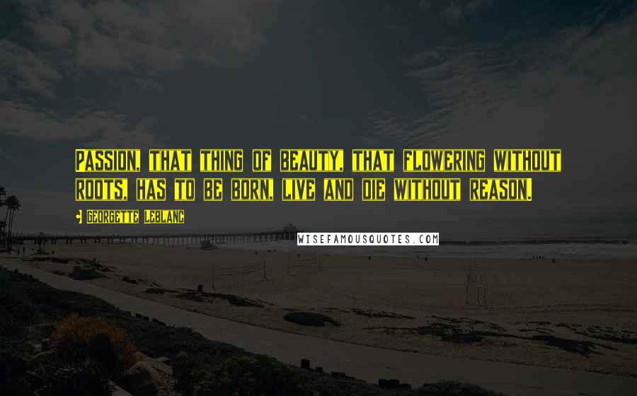 Georgette Leblanc Quotes: Passion, that thing of beauty, that flowering without roots, has to be born, live and die without reason.
