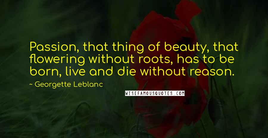 Georgette Leblanc Quotes: Passion, that thing of beauty, that flowering without roots, has to be born, live and die without reason.