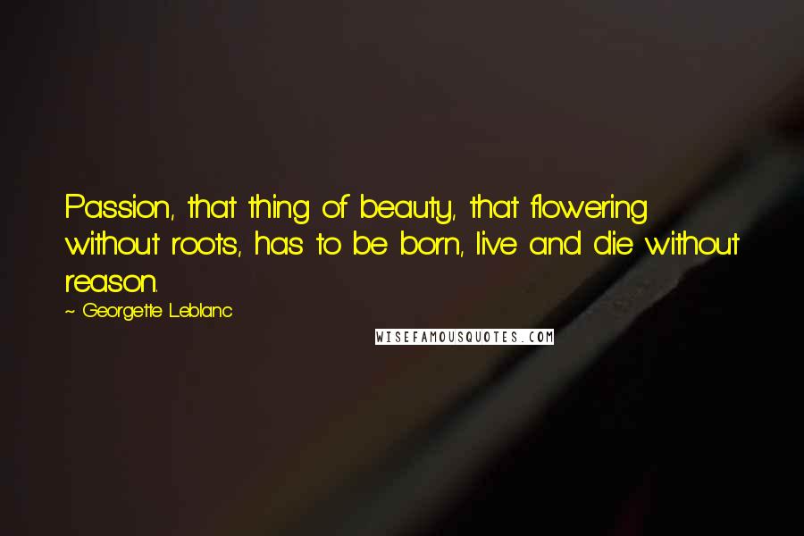 Georgette Leblanc Quotes: Passion, that thing of beauty, that flowering without roots, has to be born, live and die without reason.