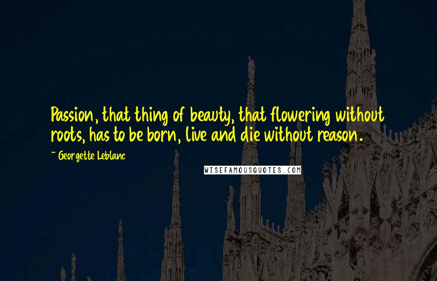 Georgette Leblanc Quotes: Passion, that thing of beauty, that flowering without roots, has to be born, live and die without reason.