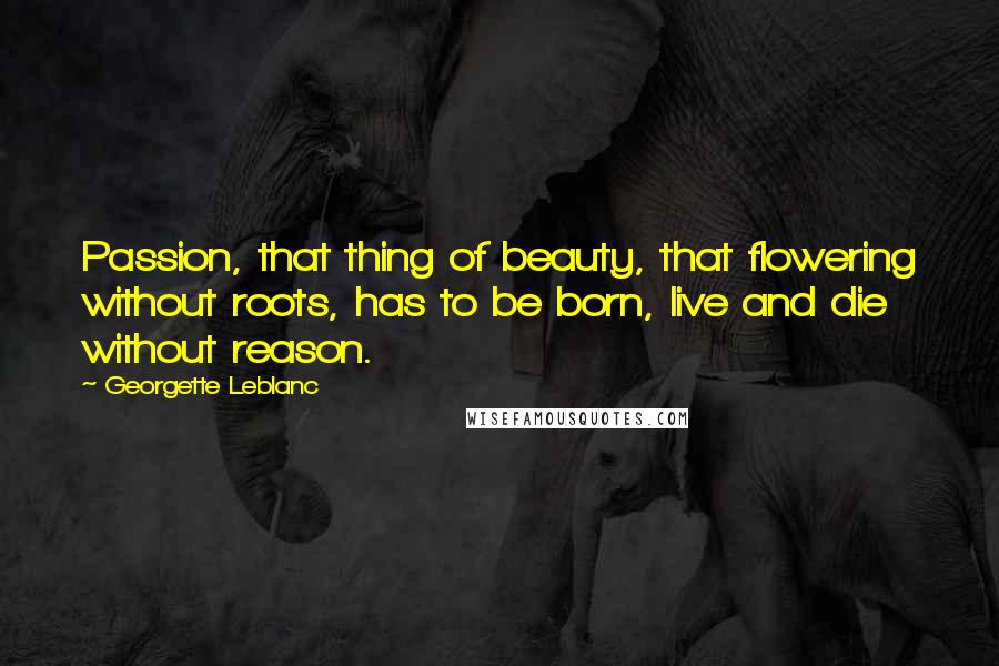 Georgette Leblanc Quotes: Passion, that thing of beauty, that flowering without roots, has to be born, live and die without reason.