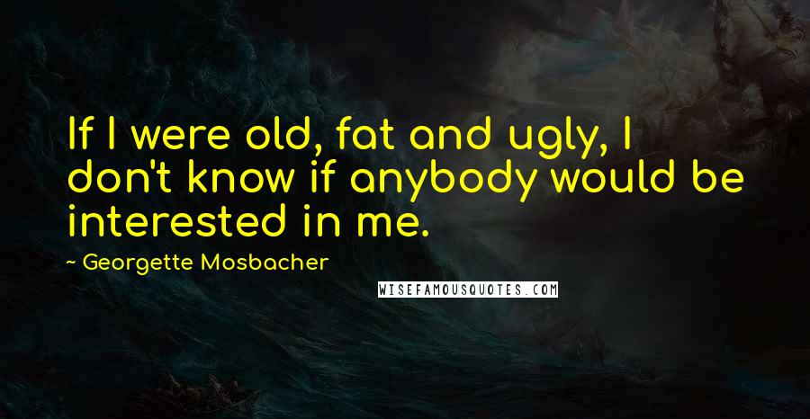 Georgette Mosbacher Quotes: If I were old, fat and ugly, I don't know if anybody would be interested in me.