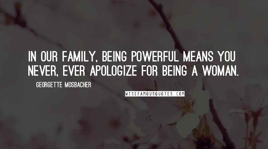 Georgette Mosbacher Quotes: In our family, being powerful means you never, ever apologize for being a woman.