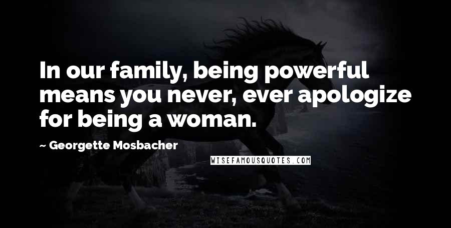 Georgette Mosbacher Quotes: In our family, being powerful means you never, ever apologize for being a woman.