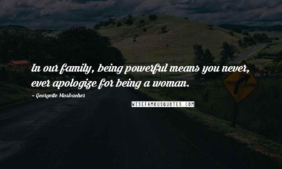 Georgette Mosbacher Quotes: In our family, being powerful means you never, ever apologize for being a woman.