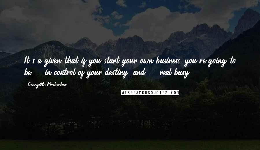 Georgette Mosbacher Quotes: It's a given that if you start your own business, you're going to be (1) in control of your destiny, and (2) real busy.