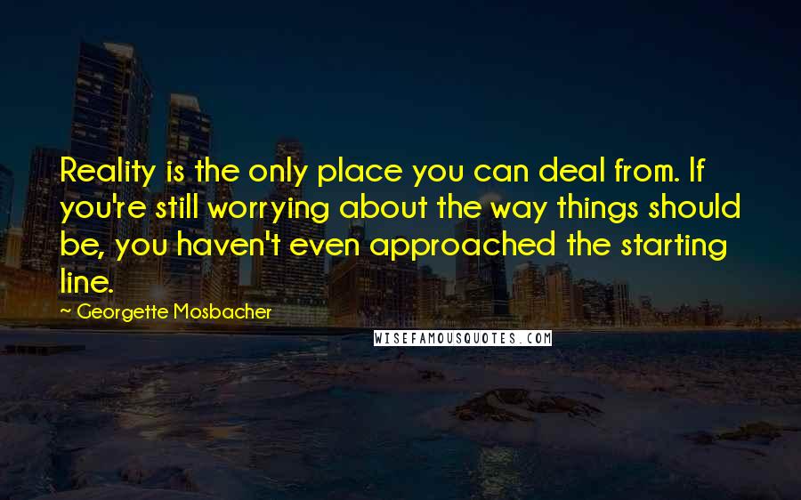 Georgette Mosbacher Quotes: Reality is the only place you can deal from. If you're still worrying about the way things should be, you haven't even approached the starting line.